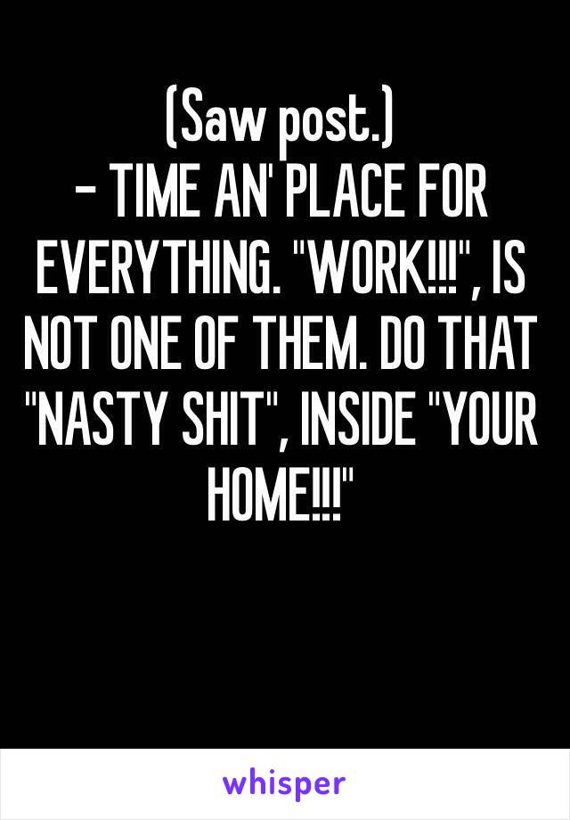 (Saw post.)
- TIME AN' PLACE FOR EVERYTHING. "WORK!!!", IS NOT ONE OF THEM. DO THAT "NASTY SHIT", INSIDE "YOUR HOME!!!"