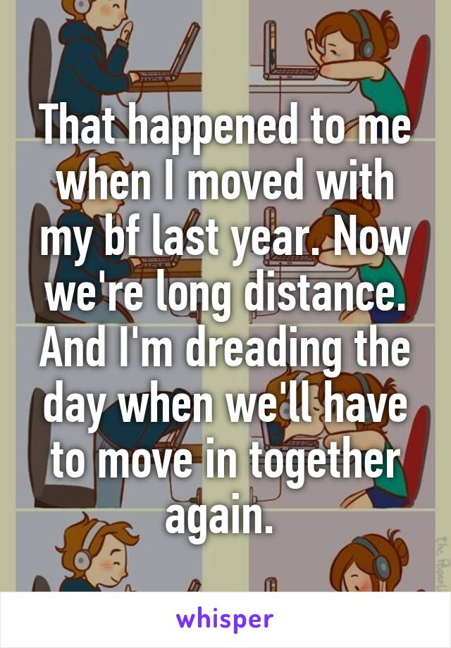 That happened to me when I moved with my bf last year. Now we're long distance. And I'm dreading the day when we'll have to move in together again. 