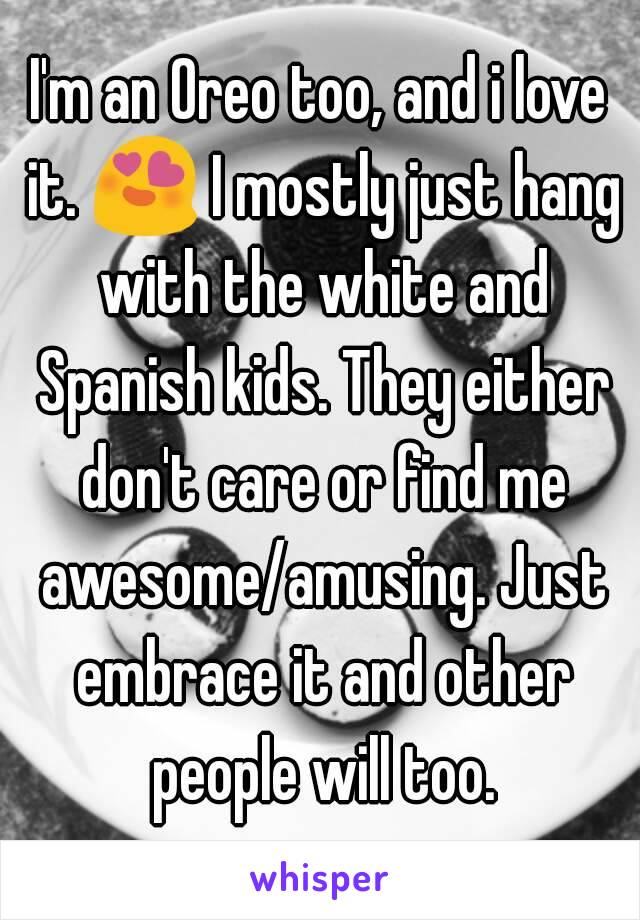 I'm an Oreo too, and i love it. 😍 I mostly just hang with the white and Spanish kids. They either don't care or find me awesome/amusing. Just embrace it and other people will too.