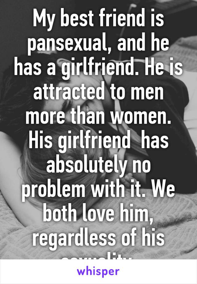 My best friend is pansexual, and he has a girlfriend. He is attracted to men more than women. His girlfriend  has absolutely no problem with it. We both love him, regardless of his sexuality.