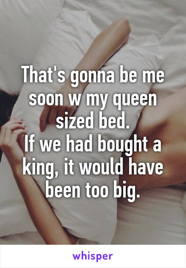 That's gonna be me soon w my queen sized bed.
If we had bought a king, it would have been too big.