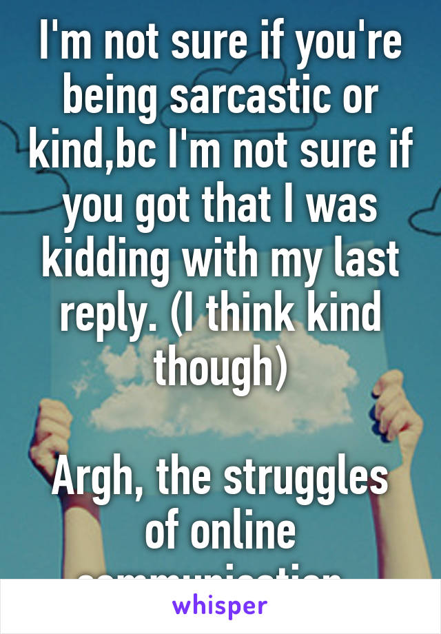 I'm not sure if you're being sarcastic or kind,bc I'm not sure if you got that I was kidding with my last reply. (I think kind though)

Argh, the struggles of online communication. 