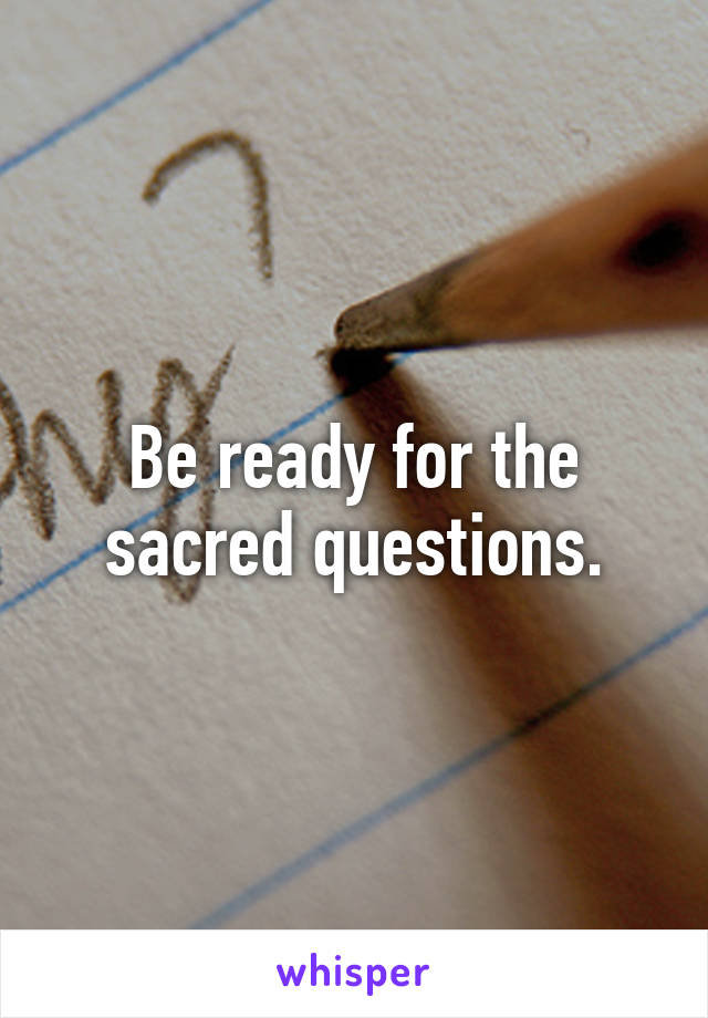 Be ready for the sacred questions.