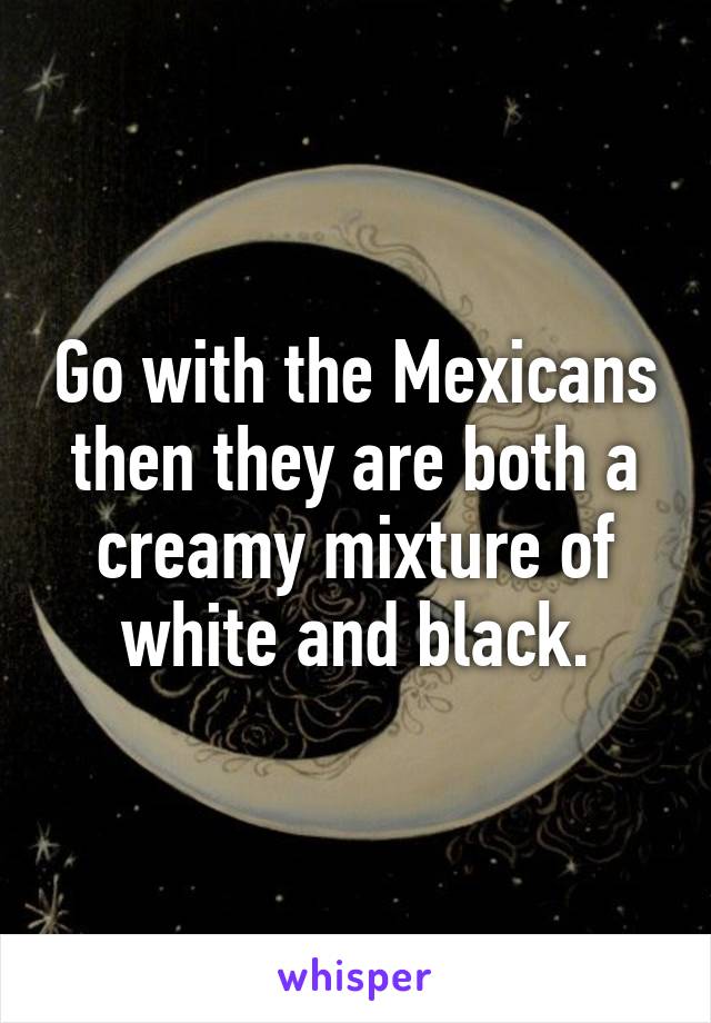 Go with the Mexicans then they are both a creamy mixture of white and black.