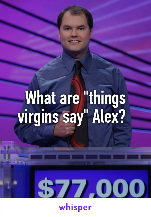 What are "things virgins say" Alex?  