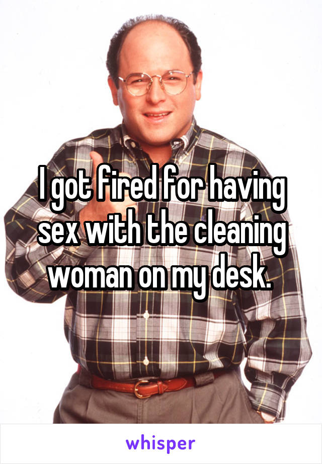 I got fired for having sex with the cleaning woman on my desk. 