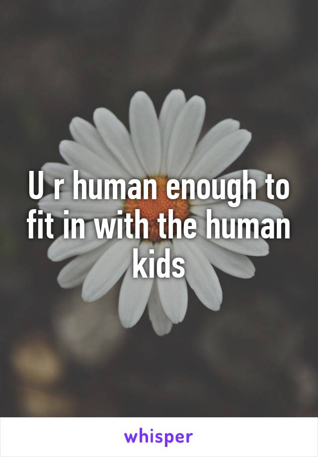 U r human enough to fit in with the human kids