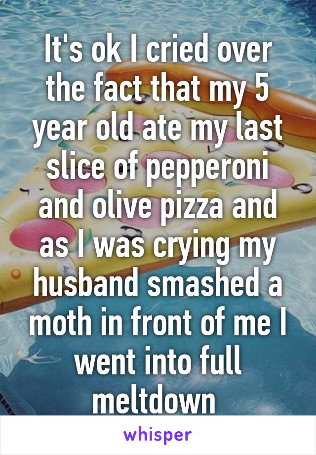 It's ok I cried over the fact that my 5 year old ate my last slice of pepperoni and olive pizza and as I was crying my husband smashed a moth in front of me I went into full meltdown 
