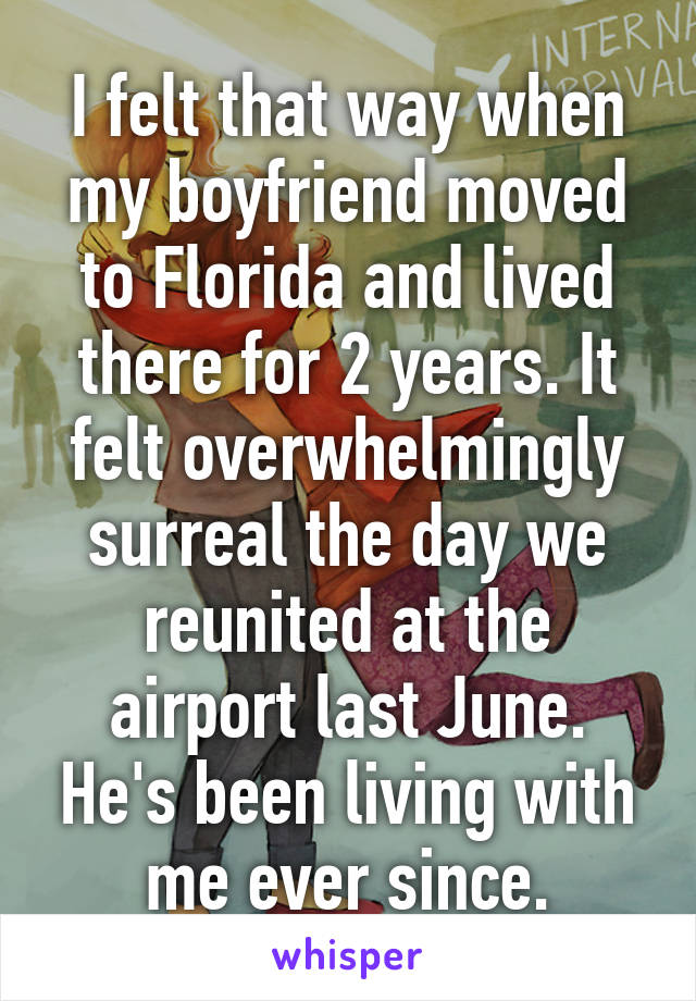 I felt that way when my boyfriend moved to Florida and lived there for 2 years. It felt overwhelmingly surreal the day we reunited at the airport last June. He's been living with me ever since.