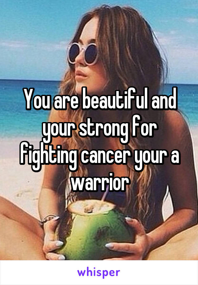 You are beautiful and your strong for fighting cancer your a warrior