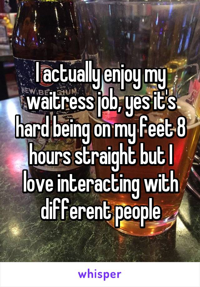 I actually enjoy my waitress job, yes it's hard being on my feet 8 hours straight but I love interacting with different people