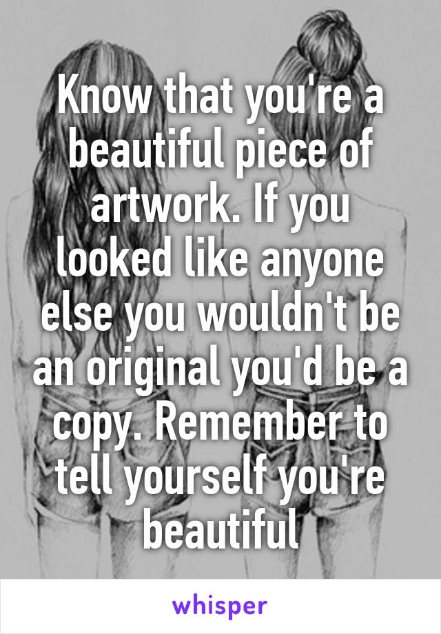 Know that you're a beautiful piece of artwork. If you looked like anyone else you wouldn't be an original you'd be a copy. Remember to tell yourself you're beautiful