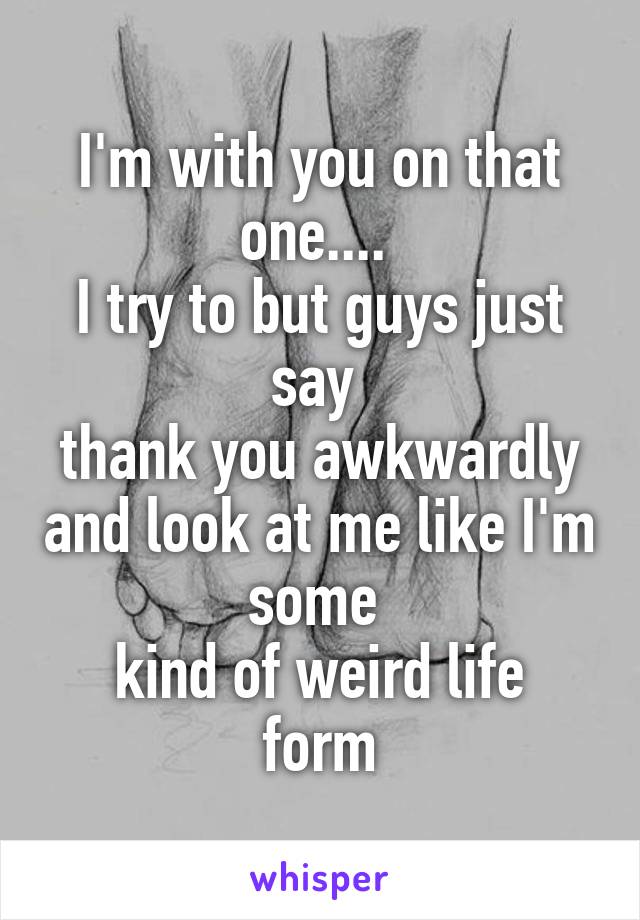 I'm with you on that one.... 
I try to but guys just say 
thank you awkwardly and look at me like I'm some 
kind of weird life form