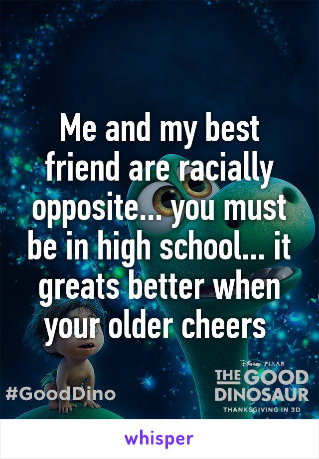 Me and my best friend are racially opposite... you must be in high school... it greats better when your older cheers 