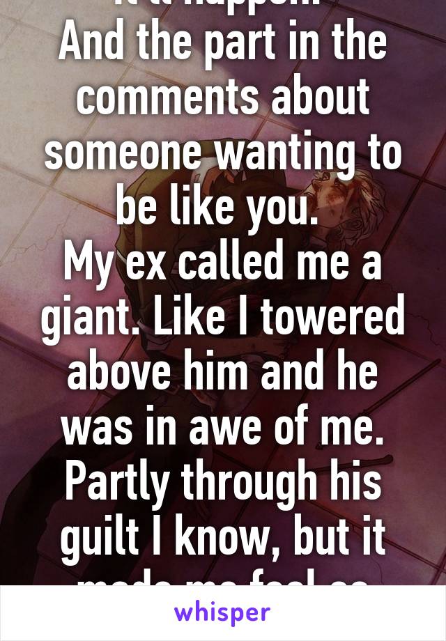 It'll happen. 
And the part in the comments about someone wanting to be like you. 
My ex called me a giant. Like I towered above him and he was in awe of me. Partly through his guilt I know, but it made me feel so good. 