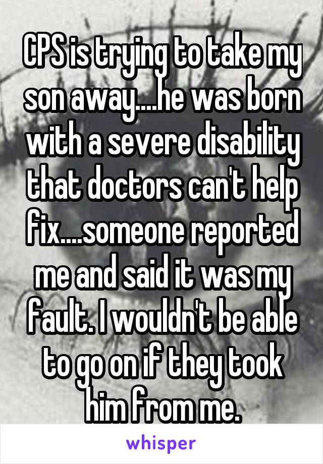 CPS is trying to take my son away....he was born with a severe disability that doctors can't help fix....someone reported me and said it was my fault. I wouldn't be able to go on if they took him from me.
