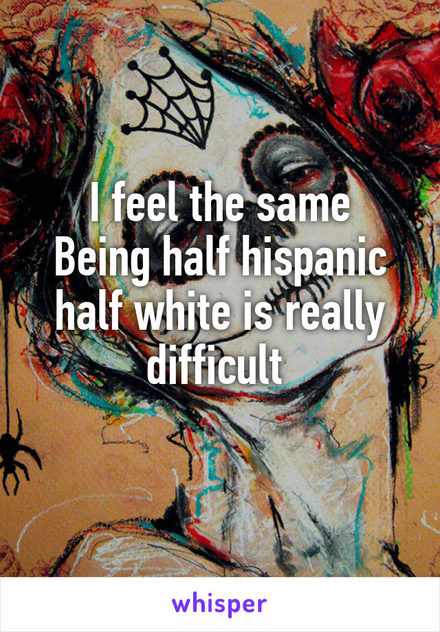 I feel the same
Being half hispanic half white is really difficult 
