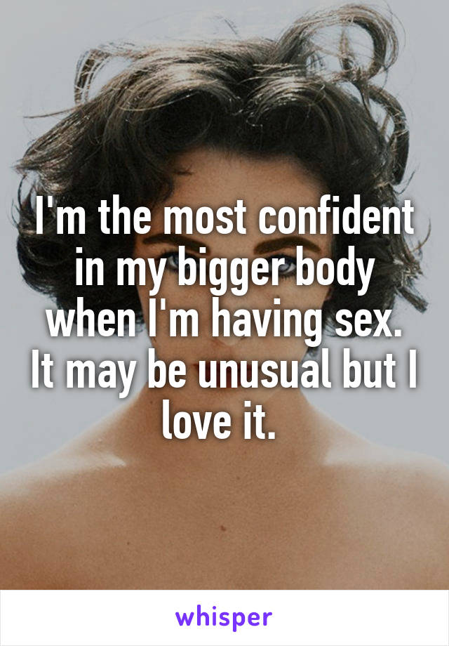 I'm the most confident in my bigger body when I'm having sex. It may be unusual but I love it. 