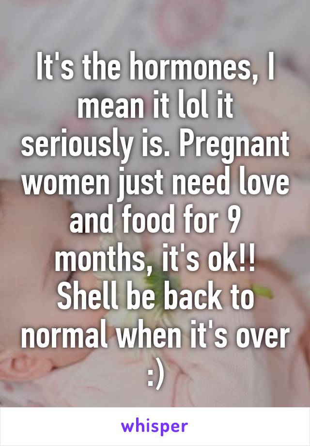 It's the hormones, I mean it lol it seriously is. Pregnant women just need love and food for 9 months, it's ok!! Shell be back to normal when it's over :)