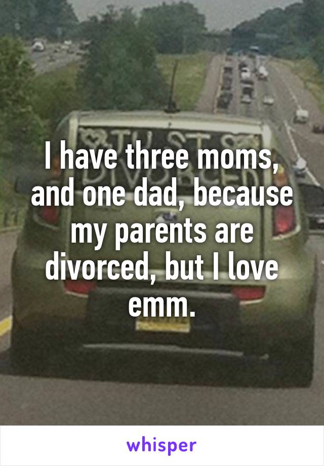 I have three moms, and one dad, because my parents are divorced, but I love emm.