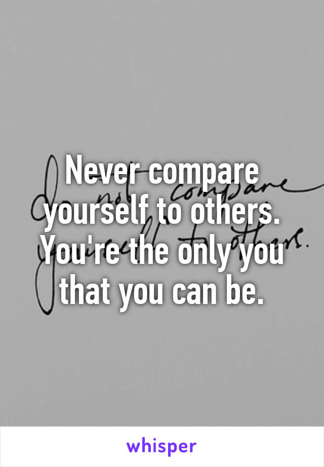 Never compare yourself to others. You're the only you that you can be.