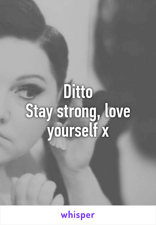 Ditto
Stay strong, love yourself x