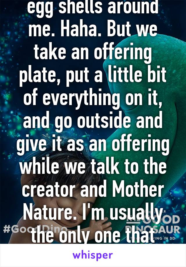 They don't walk on egg shells around me. Haha. But we take an offering plate, put a little bit of everything on it, and go outside and give it as an offering while we talk to the creator and Mother Nature. I'm usually the only one that does it unless my grandma is there