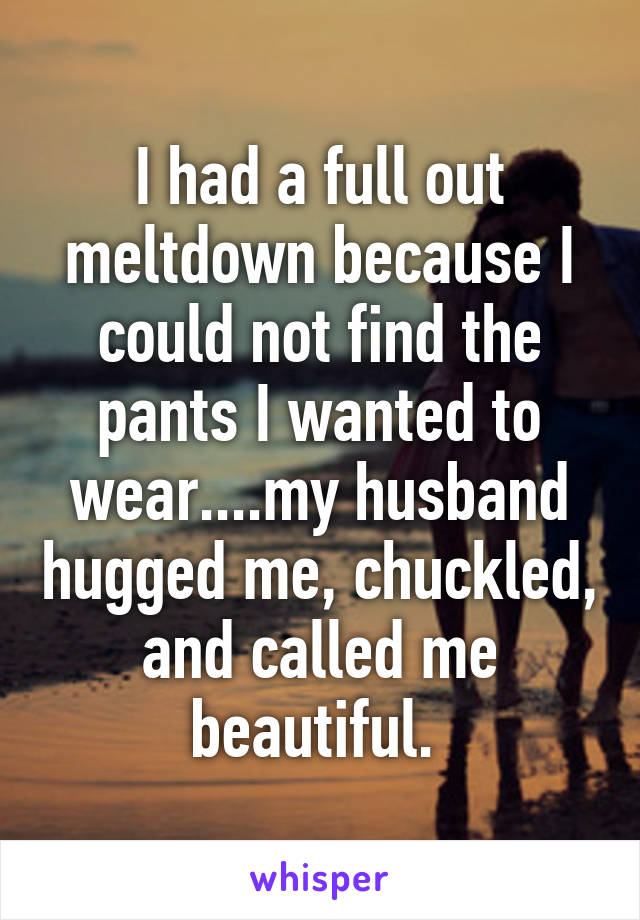 I had a full out meltdown because I could not find the pants I wanted to wear....my husband hugged me, chuckled, and called me beautiful. 