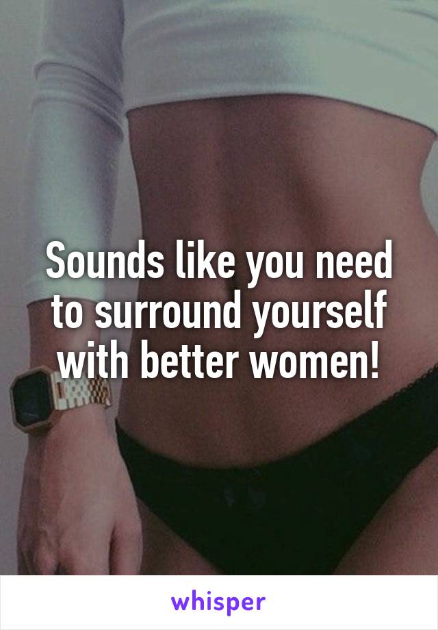 Sounds like you need to surround yourself with better women!