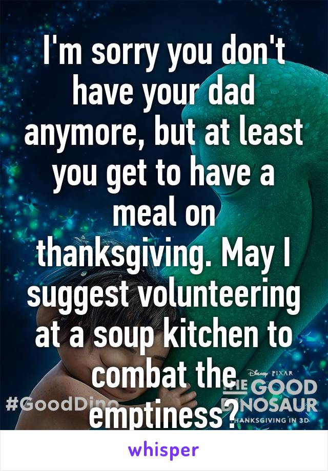 I'm sorry you don't have your dad anymore, but at least you get to have a meal on thanksgiving. May I suggest volunteering at a soup kitchen to combat the emptiness?