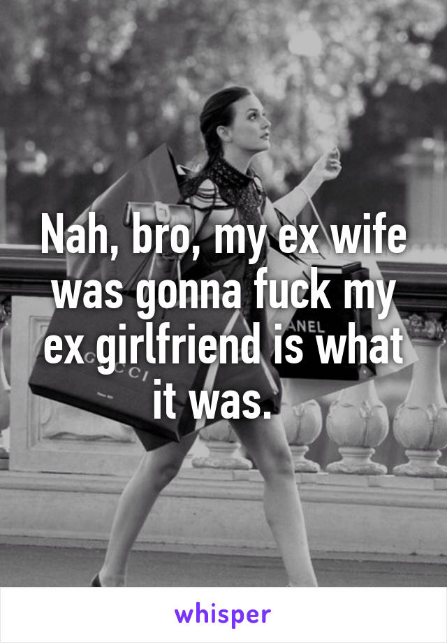 Nah, bro, my ex wife was gonna fuck my ex girlfriend is what it was.  
