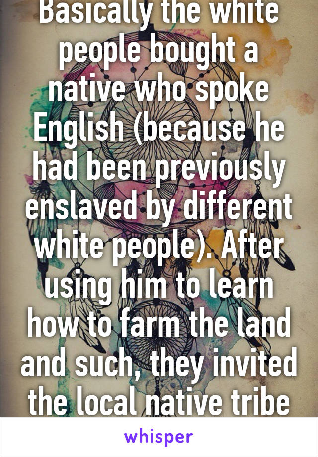 Basically the white people bought a native who spoke English (because he had been previously enslaved by different white people). After using him to learn how to farm the land and such, they invited the local native tribe to celebrate