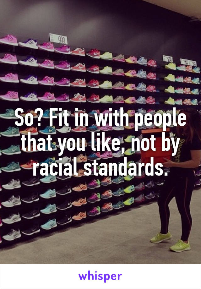 So? Fit in with people that you like, not by racial standards.