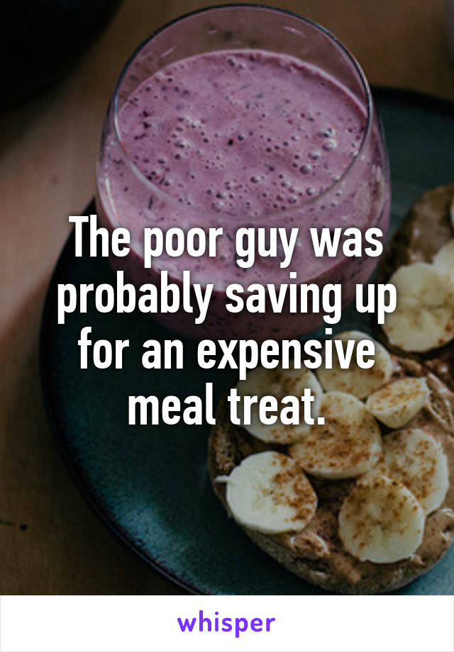 The poor guy was probably saving up for an expensive meal treat.