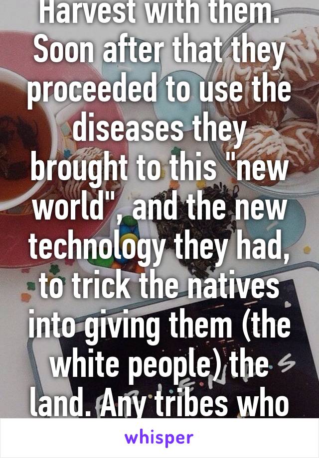 Harvest with them. Soon after that they proceeded to use the diseases they brought to this "new world", and the new technology they had, to trick the natives into giving them (the white people) the land. Any tribes who didn't 