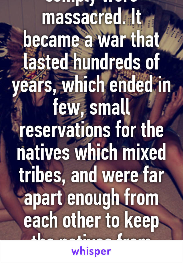 comply were massacred. It became a war that lasted hundreds of years, which ended in few, small reservations for the natives which mixed tribes, and were far apart enough from each other to keep the natives from banding 