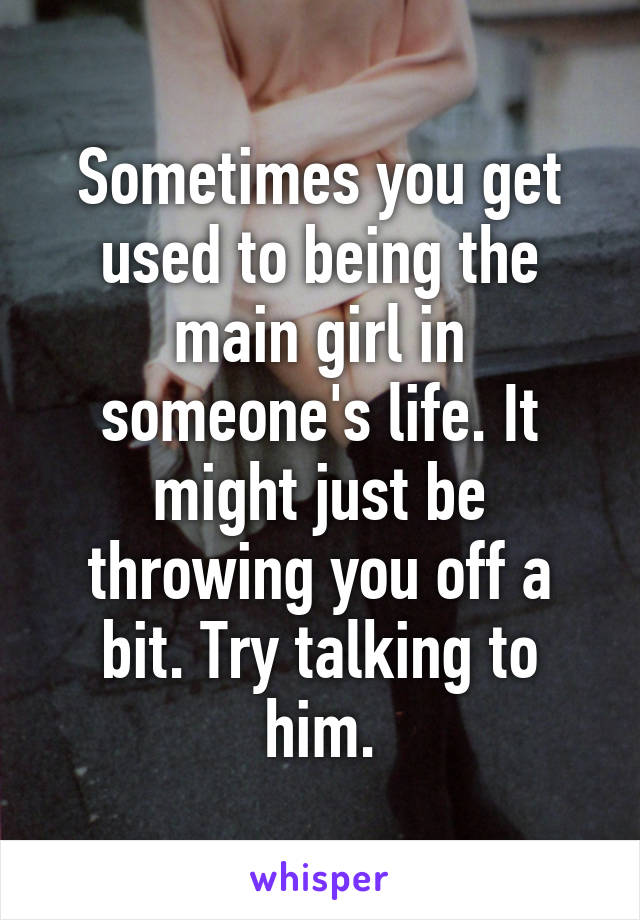 Sometimes you get used to being the main girl in someone's life. It might just be throwing you off a bit. Try talking to him.