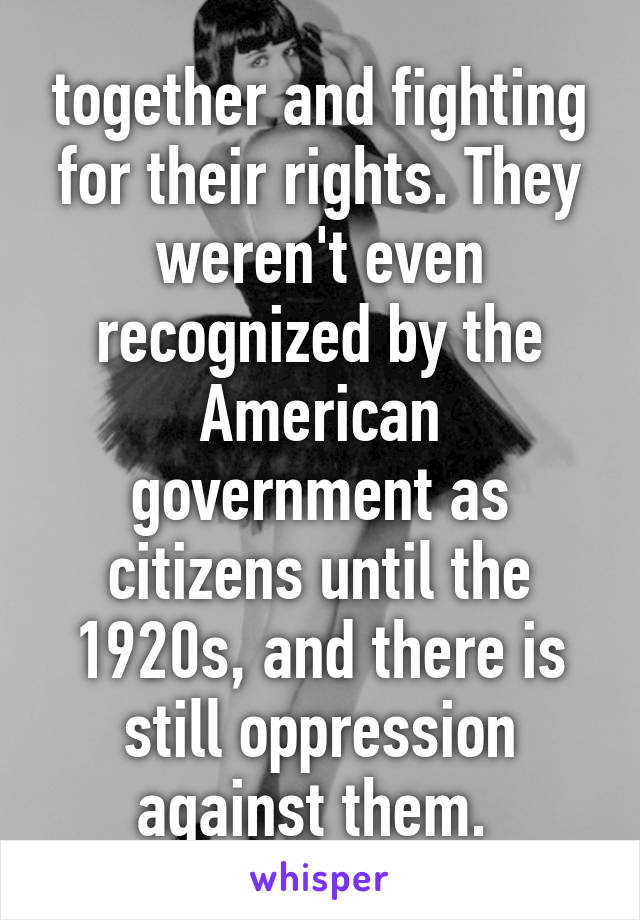 together and fighting for their rights. They weren't even recognized by the American government as citizens until the 1920s, and there is still oppression against them. 