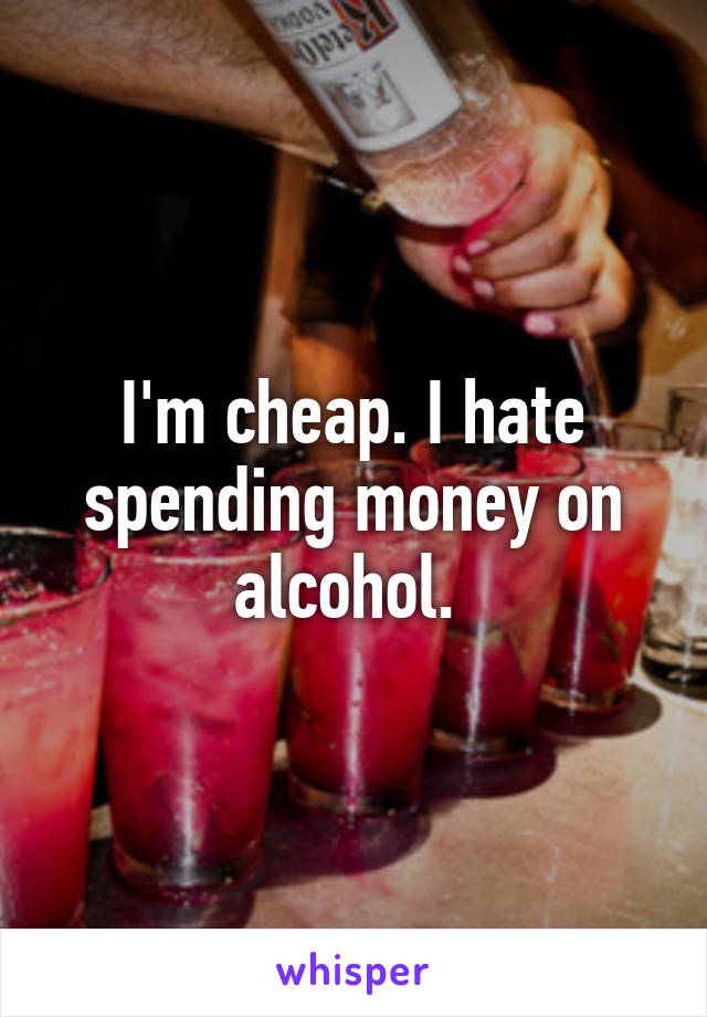 I'm cheap. I hate spending money on alcohol. 