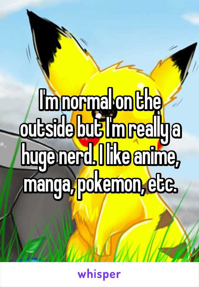 I'm normal on the outside but I'm really a huge nerd. I like anime, manga, pokemon, etc.