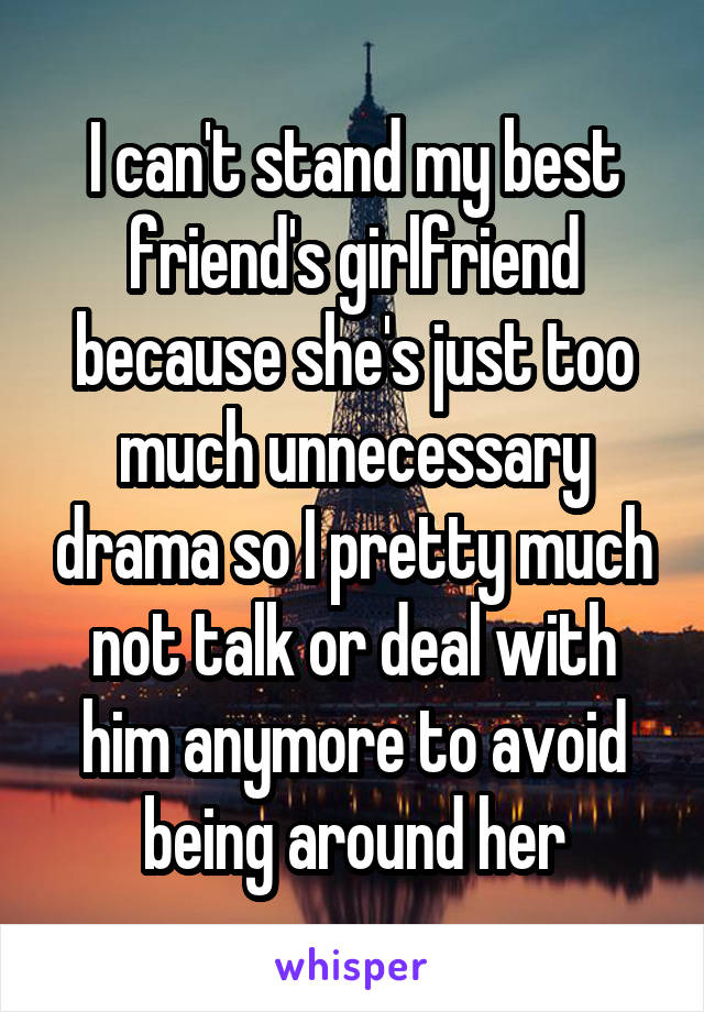 I can't stand my best friend's girlfriend because she's just too much unnecessary drama so I pretty much not talk or deal with him anymore to avoid being around her