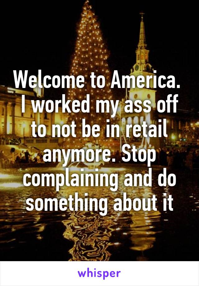 Welcome to America.  I worked my ass off to not be in retail anymore. Stop complaining and do something about it