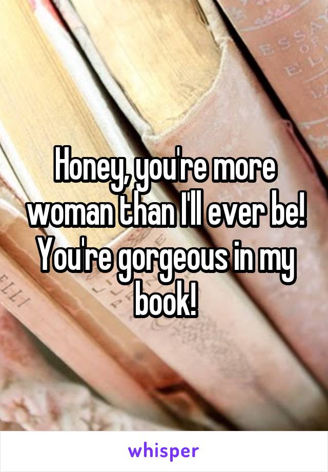 Honey, you're more woman than I'll ever be! You're gorgeous in my book!