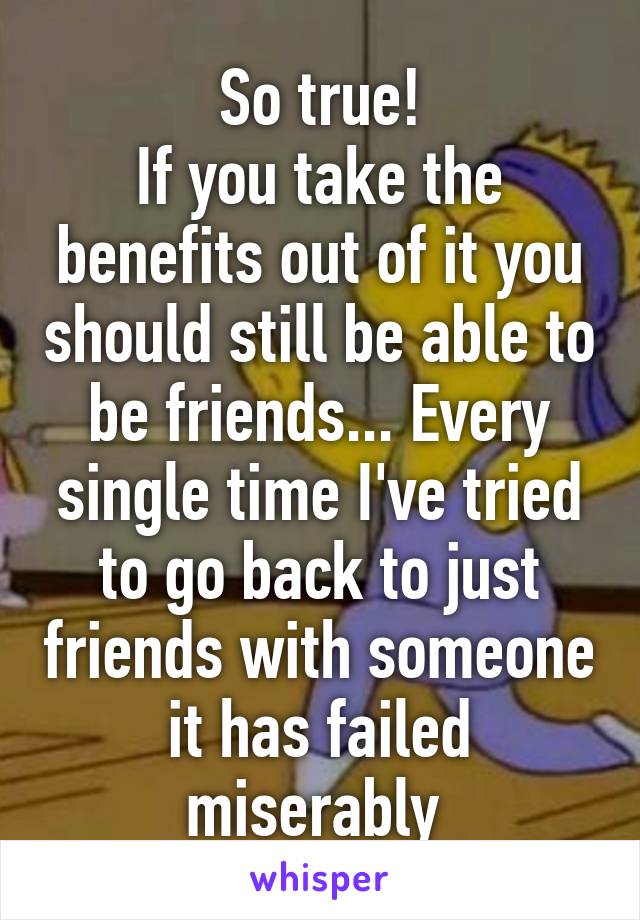 So true!
If you take the benefits out of it you should still be able to be friends... Every single time I've tried to go back to just friends with someone it has failed miserably 