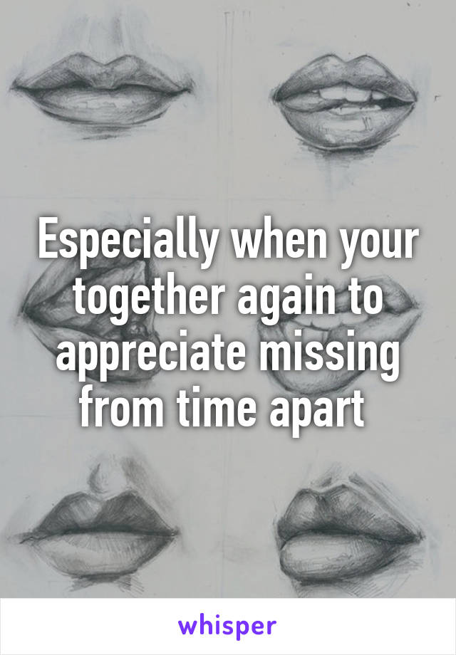 Especially when your together again to appreciate missing from time apart 