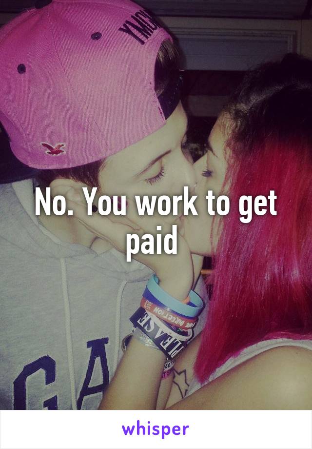 No. You work to get paid 