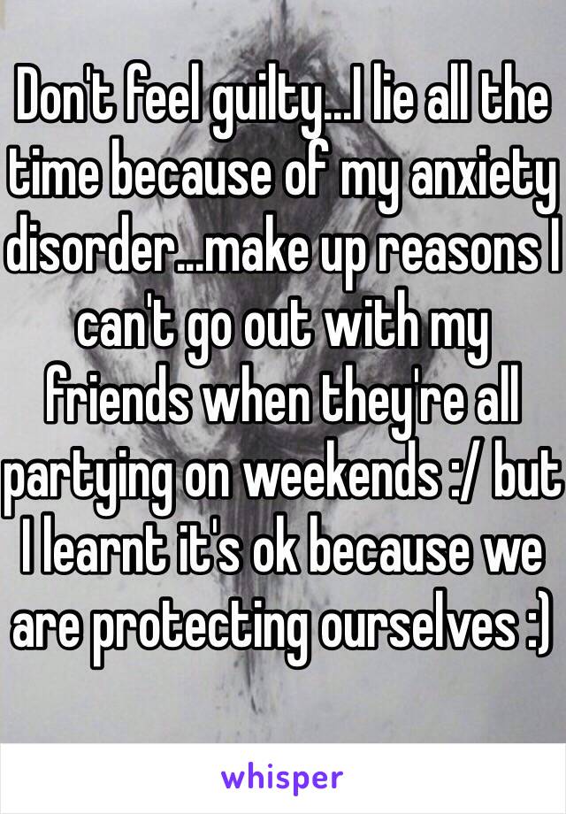 Don't feel guilty...I lie all the time because of my anxiety disorder...make up reasons I can't go out with my friends when they're all partying on weekends :/ but I learnt it's ok because we are protecting ourselves :) 