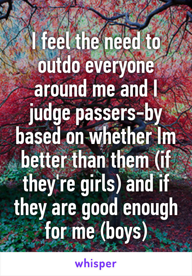 I feel the need to outdo everyone around me and I judge passers-by based on whether Im better than them (if they're girls) and if they are good enough for me (boys)