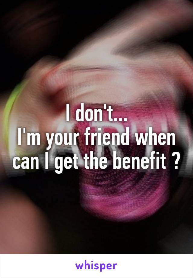 I don't...
I'm your friend when can I get the benefit ?