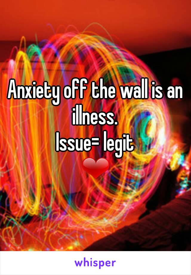 Anxiety off the wall is an illness. 
Issue= legit
❤